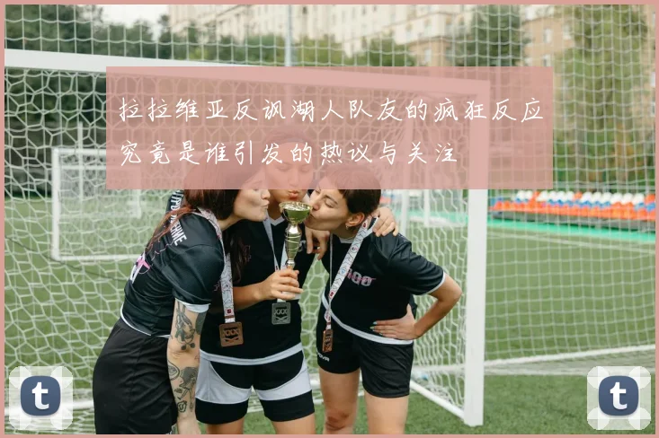 拉拉维亚反讽湖人队友的疯狂反应究竟是谁引发的热议与关注