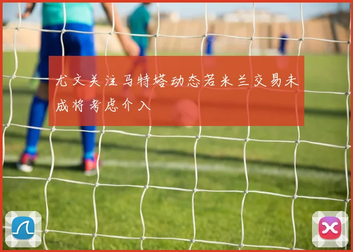 尤文关注马特塔动态若米兰交易未成将考虑介入