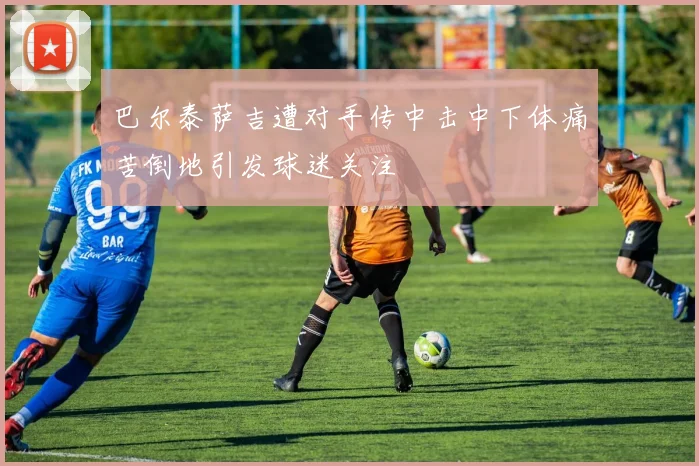 巴尔泰萨吉遭对手传中击中下体痛苦倒地引发球迷关注