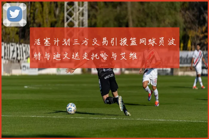 活塞计划三方交易引援篮网球员波特与迪文送走托哈与艾维