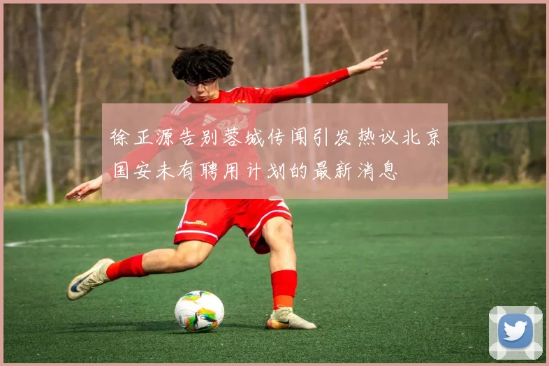 徐正源告别蓉城传闻引发热议北京国安未有聘用计划的最新消息