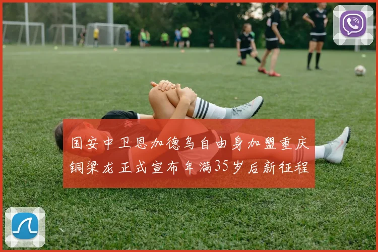 国安中卫恩加德乌自由身加盟重庆铜梁龙正式宣布年满35岁后新征程开启