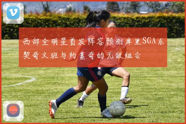 西部全明星首发阵容预测库里SGA东契奇文班与约基奇的无敌组合