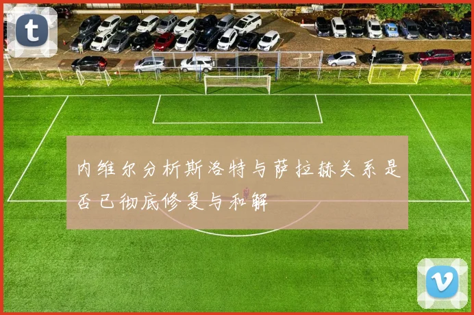 内维尔分析斯洛特与萨拉赫关系是否已彻底修复与和解