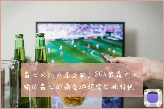 爵士大比分落后缺少SGA雷霆火记：输给爵士的痛苦远超输给独行侠