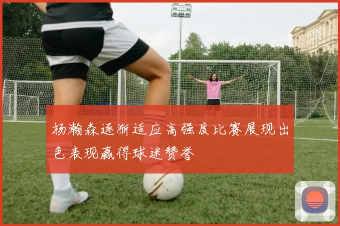 杨瀚森逐渐适应高强度比赛展现出色表现赢得球迷赞誉
