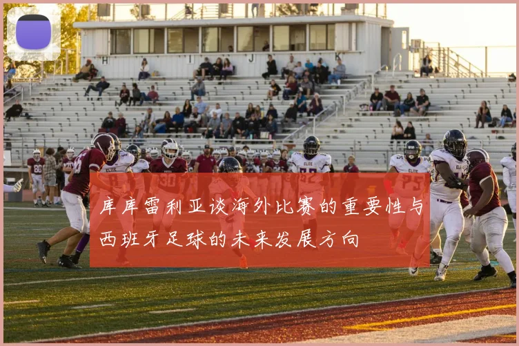 库库雷利亚谈海外比赛的重要性与西班牙足球的未来发展方向