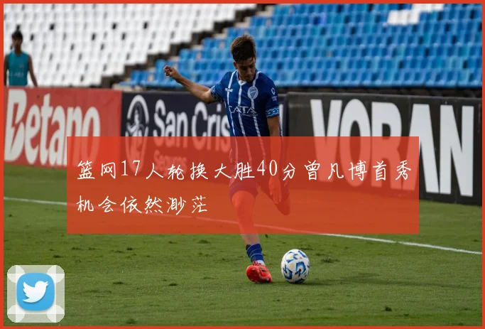 篮网17人轮换大胜40分曾凡博首秀机会依然渺茫