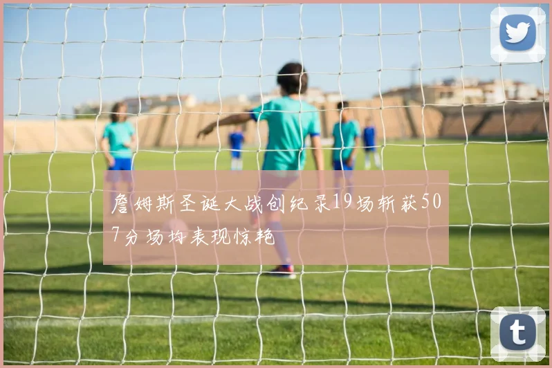 詹姆斯圣诞大战创纪录19场斩获507分场均表现惊艳