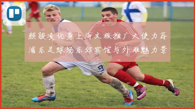 颜骏凌化身上海文旅推广大使力荐浦东足球场东郊宾馆与外滩魅力景点