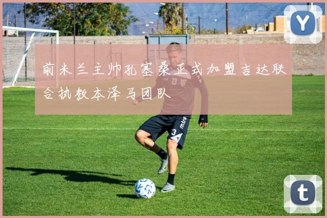 前米兰主帅孔塞桑正式加盟吉达联合执教本泽马团队