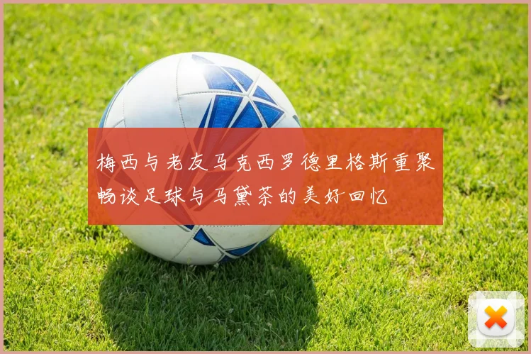 梅西与老友马克西罗德里格斯重聚畅谈足球与马黛茶的美好回忆