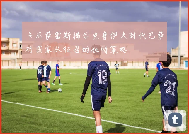 卡尼萨雷斯揭示克鲁伊夫时代巴萨对国家队征召的独特策略