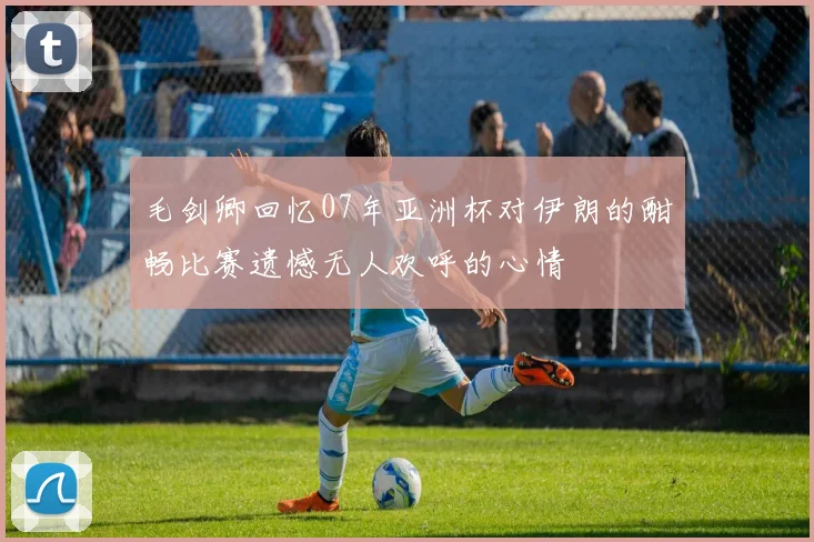 毛剑卿回忆07年亚洲杯对伊朗的酣畅比赛遗憾无人欢呼的心情