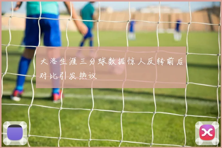 大洛生涯三分球数据惊人反转前后对比引发热议