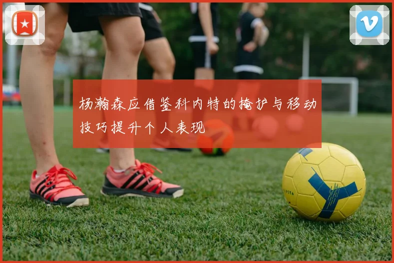 杨瀚森应借鉴科内特的掩护与移动技巧提升个人表现