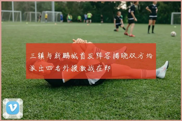 三镇与新鹏城首发阵容揭晓双方均派出四名外援激战在即