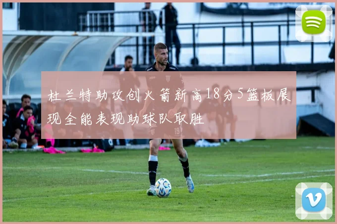 杜兰特助攻创火箭新高18分5篮板展现全能表现助球队取胜
