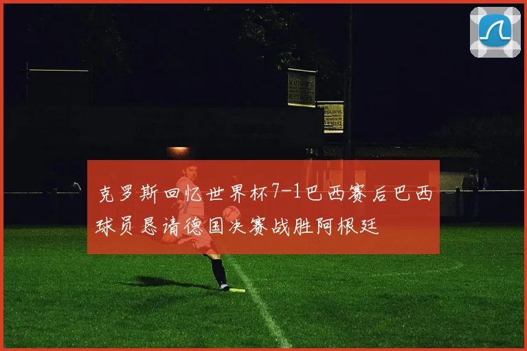 克罗斯回忆世界杯7-1巴西赛后巴西球员恳请德国决赛战胜阿根廷