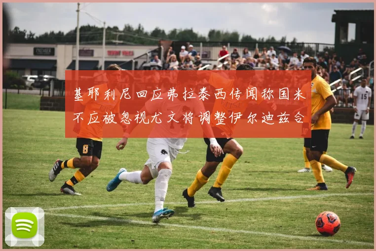 基耶利尼回应弗拉泰西传闻称国米不应被忽视尤文将调整伊尔迪兹合同内容