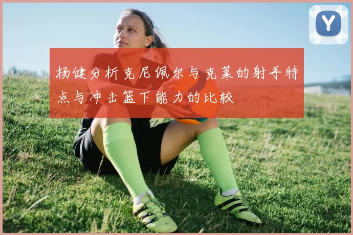 杨健分析克尼佩尔与克莱的射手特点与冲击篮下能力的比较