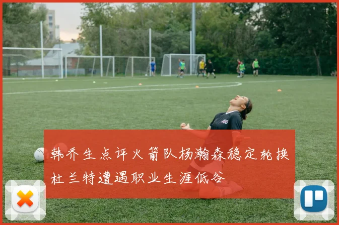 韩乔生点评火箭队杨瀚森稳定轮换杜兰特遭遇职业生涯低谷