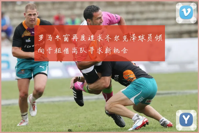 罗马冬窗再度追求齐尔克泽球员倾向于租借离队寻求新机会