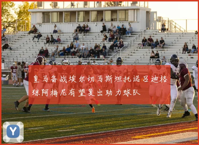 皇马备战埃尔切马斯坦托诺吕迪格琼阿梅尼有望复出助力球队