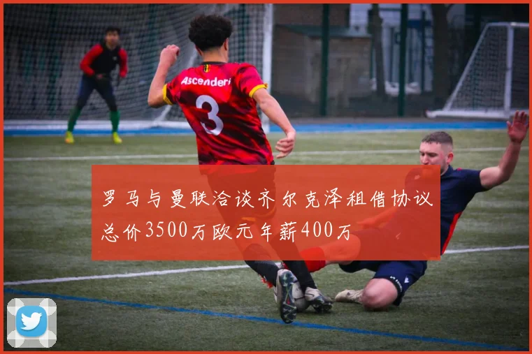 罗马与曼联洽谈齐尔克泽租借协议总价3500万欧元年薪400万