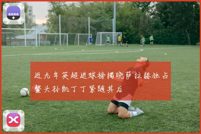 近九年英超进球榜揭晓萨拉赫独占鳌头孙凯丁丁紧随其后