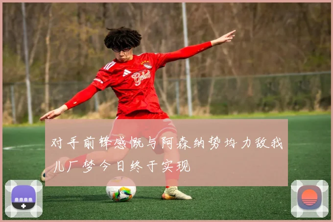 对手前锋感慨与阿森纳势均力敌我儿厂梦今日终于实现