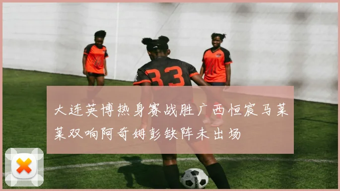大连英博热身赛战胜广西恒宸马莱莱双响阿奇姆彭缺阵未出场