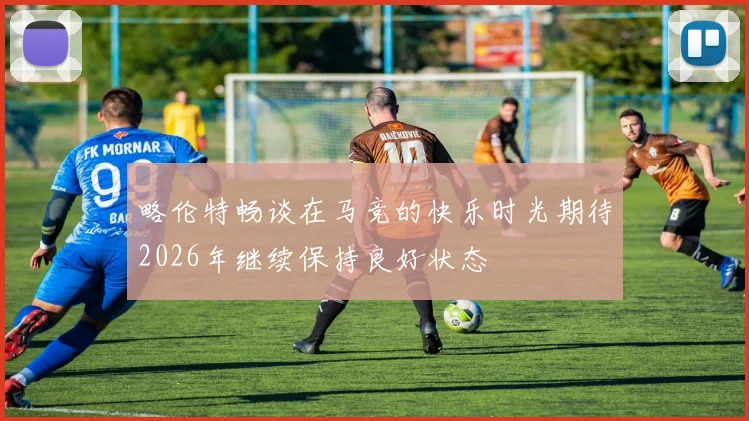 略伦特畅谈在马竞的快乐时光期待2026年继续保持良好状态