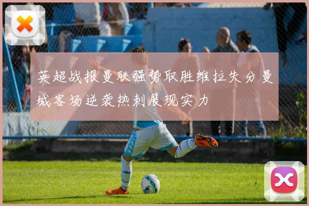 英超战报曼联强势取胜维拉失分曼城客场逆袭热刺展现实力