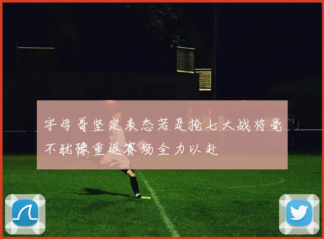 字母哥坚定表态若是抢七大战将毫不犹豫重返赛场全力以赴