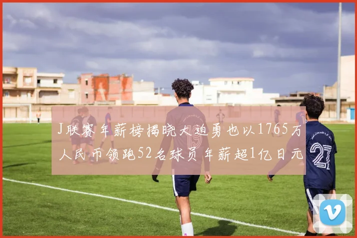 J联赛年薪榜揭晓大迫勇也以1765万人民币领跑52名球员年薪超1亿日元