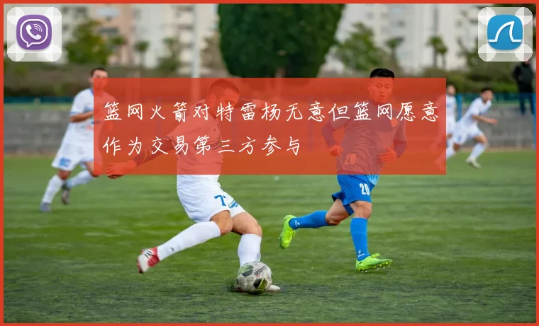 篮网火箭对特雷杨无意但篮网愿意作为交易第三方参与